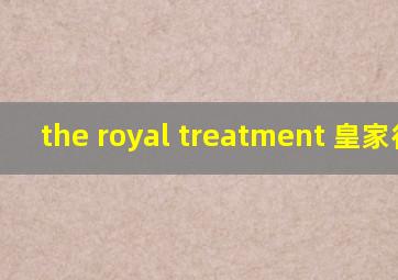 the royal treatment 皇家待遇